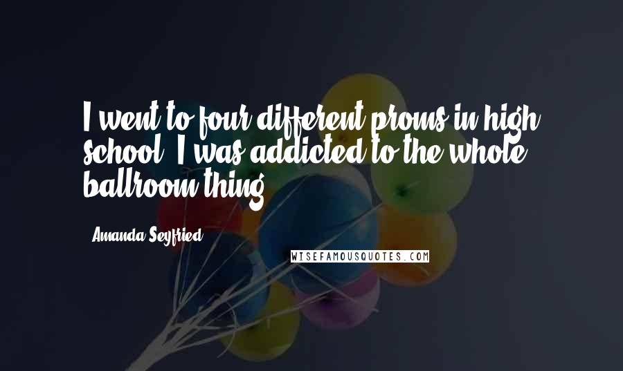 Amanda Seyfried Quotes: I went to four different proms in high school. I was addicted to the whole ballroom thing.