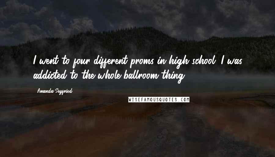 Amanda Seyfried Quotes: I went to four different proms in high school. I was addicted to the whole ballroom thing.