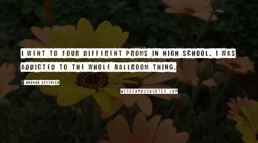 Amanda Seyfried Quotes: I went to four different proms in high school. I was addicted to the whole ballroom thing.