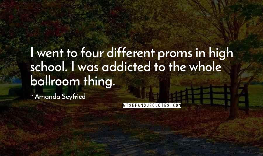 Amanda Seyfried Quotes: I went to four different proms in high school. I was addicted to the whole ballroom thing.