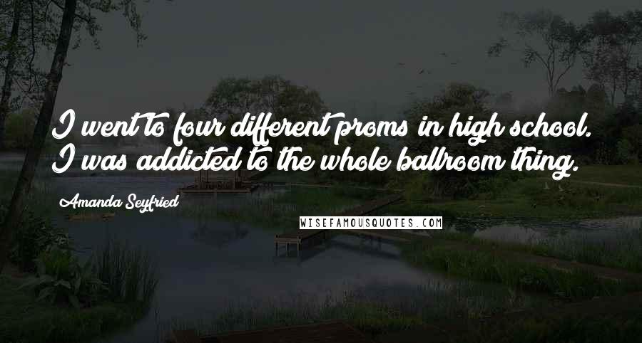 Amanda Seyfried Quotes: I went to four different proms in high school. I was addicted to the whole ballroom thing.