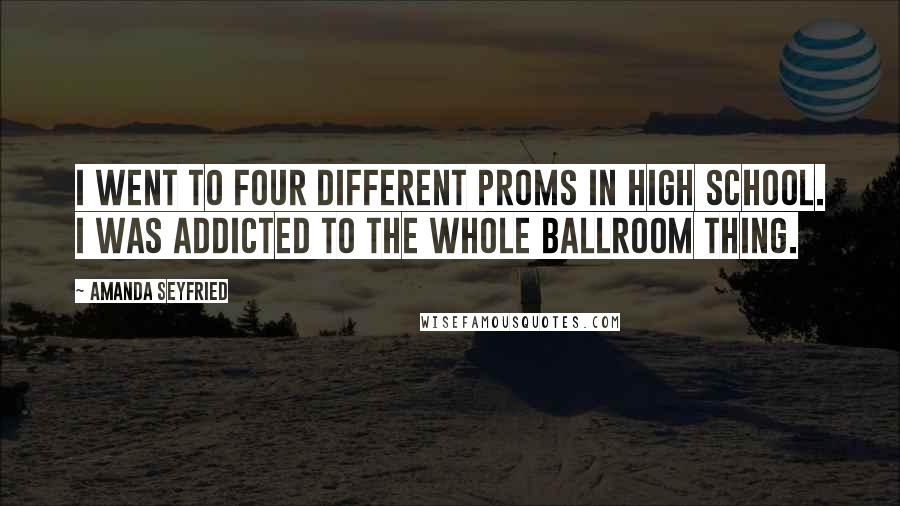 Amanda Seyfried Quotes: I went to four different proms in high school. I was addicted to the whole ballroom thing.