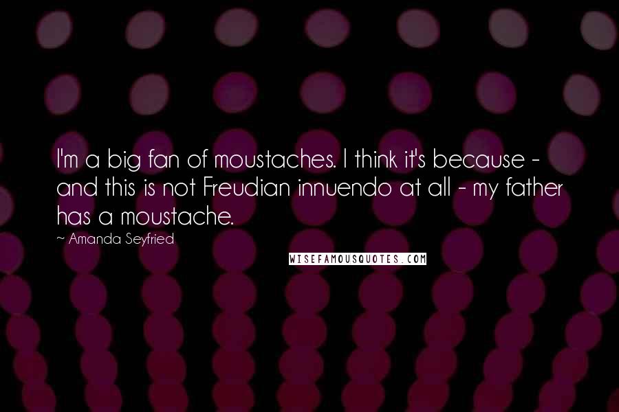 Amanda Seyfried Quotes: I'm a big fan of moustaches. I think it's because - and this is not Freudian innuendo at all - my father has a moustache.