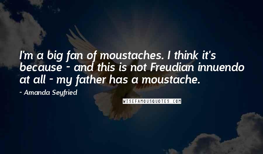 Amanda Seyfried Quotes: I'm a big fan of moustaches. I think it's because - and this is not Freudian innuendo at all - my father has a moustache.