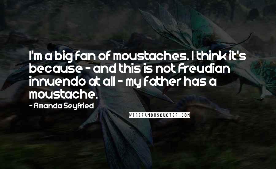 Amanda Seyfried Quotes: I'm a big fan of moustaches. I think it's because - and this is not Freudian innuendo at all - my father has a moustache.