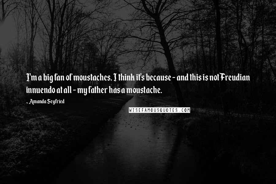 Amanda Seyfried Quotes: I'm a big fan of moustaches. I think it's because - and this is not Freudian innuendo at all - my father has a moustache.