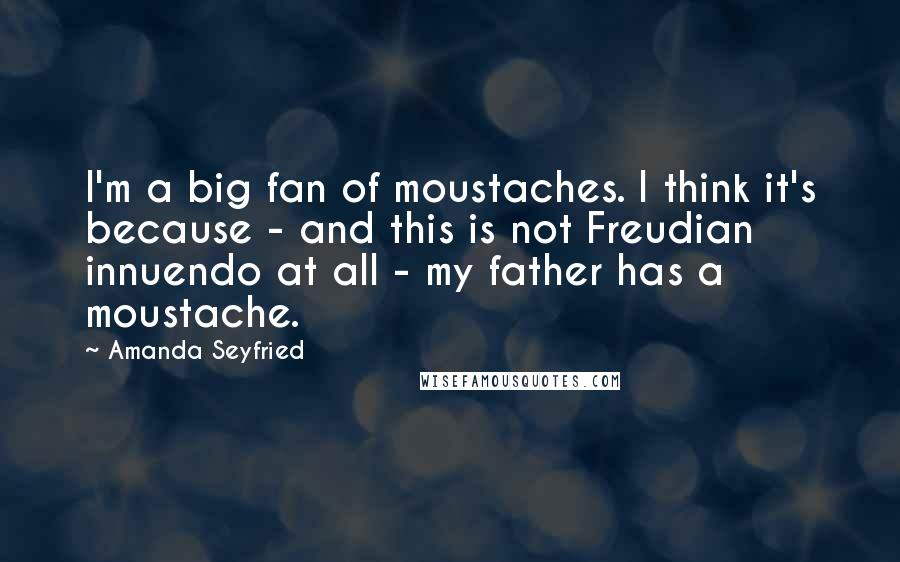 Amanda Seyfried Quotes: I'm a big fan of moustaches. I think it's because - and this is not Freudian innuendo at all - my father has a moustache.