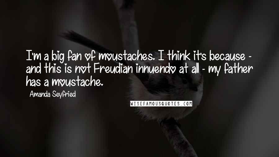 Amanda Seyfried Quotes: I'm a big fan of moustaches. I think it's because - and this is not Freudian innuendo at all - my father has a moustache.