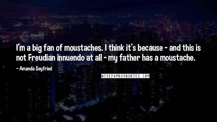 Amanda Seyfried Quotes: I'm a big fan of moustaches. I think it's because - and this is not Freudian innuendo at all - my father has a moustache.