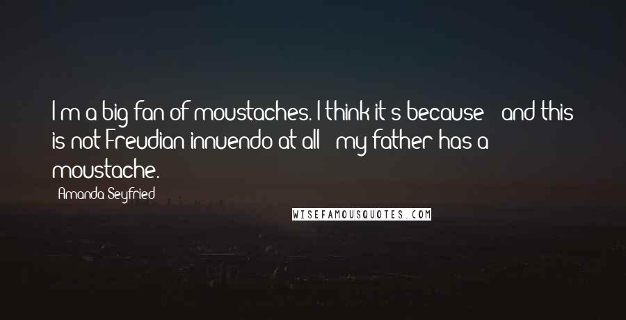 Amanda Seyfried Quotes: I'm a big fan of moustaches. I think it's because - and this is not Freudian innuendo at all - my father has a moustache.