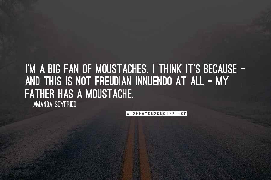 Amanda Seyfried Quotes: I'm a big fan of moustaches. I think it's because - and this is not Freudian innuendo at all - my father has a moustache.