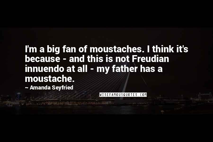 Amanda Seyfried Quotes: I'm a big fan of moustaches. I think it's because - and this is not Freudian innuendo at all - my father has a moustache.