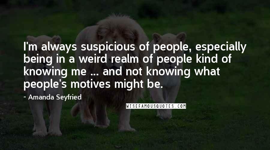 Amanda Seyfried Quotes: I'm always suspicious of people, especially being in a weird realm of people kind of knowing me ... and not knowing what people's motives might be.