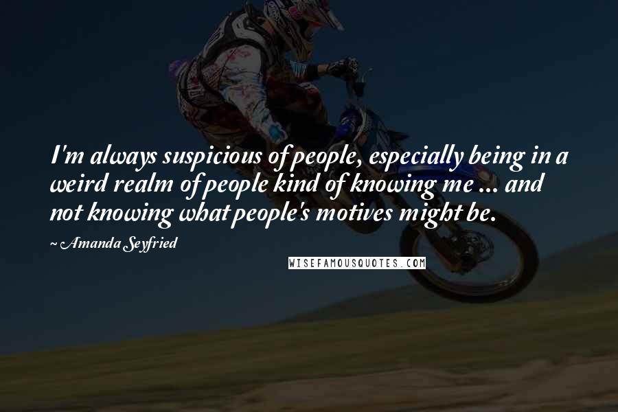 Amanda Seyfried Quotes: I'm always suspicious of people, especially being in a weird realm of people kind of knowing me ... and not knowing what people's motives might be.