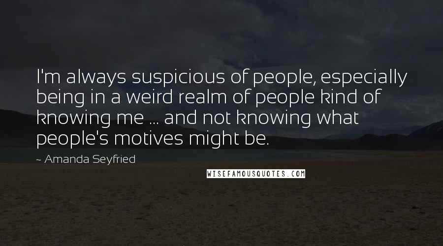 Amanda Seyfried Quotes: I'm always suspicious of people, especially being in a weird realm of people kind of knowing me ... and not knowing what people's motives might be.