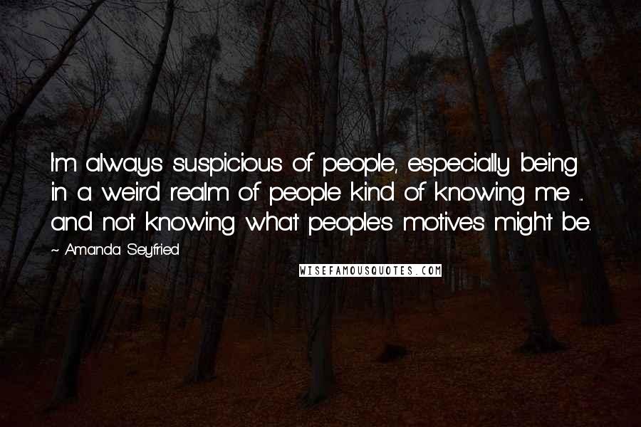 Amanda Seyfried Quotes: I'm always suspicious of people, especially being in a weird realm of people kind of knowing me ... and not knowing what people's motives might be.