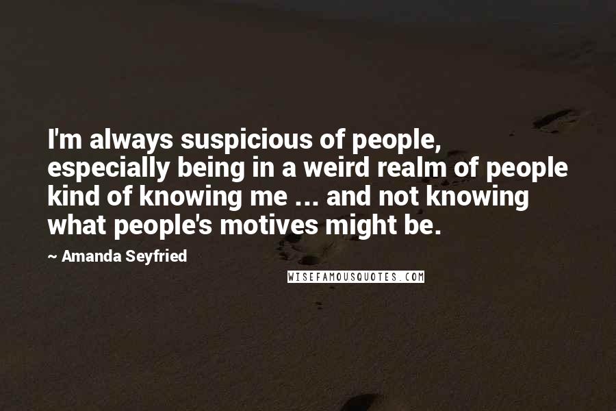 Amanda Seyfried Quotes: I'm always suspicious of people, especially being in a weird realm of people kind of knowing me ... and not knowing what people's motives might be.