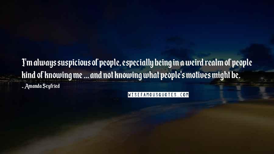 Amanda Seyfried Quotes: I'm always suspicious of people, especially being in a weird realm of people kind of knowing me ... and not knowing what people's motives might be.