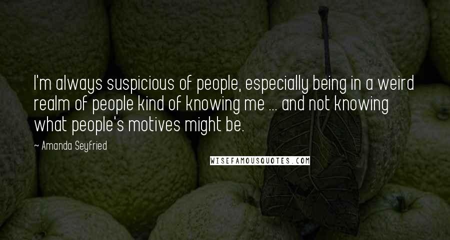 Amanda Seyfried Quotes: I'm always suspicious of people, especially being in a weird realm of people kind of knowing me ... and not knowing what people's motives might be.