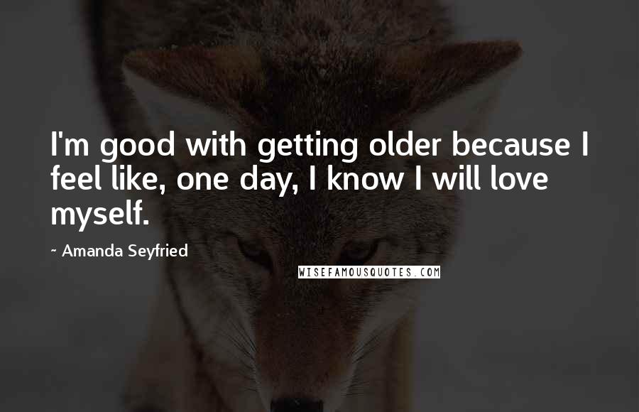 Amanda Seyfried Quotes: I'm good with getting older because I feel like, one day, I know I will love myself.