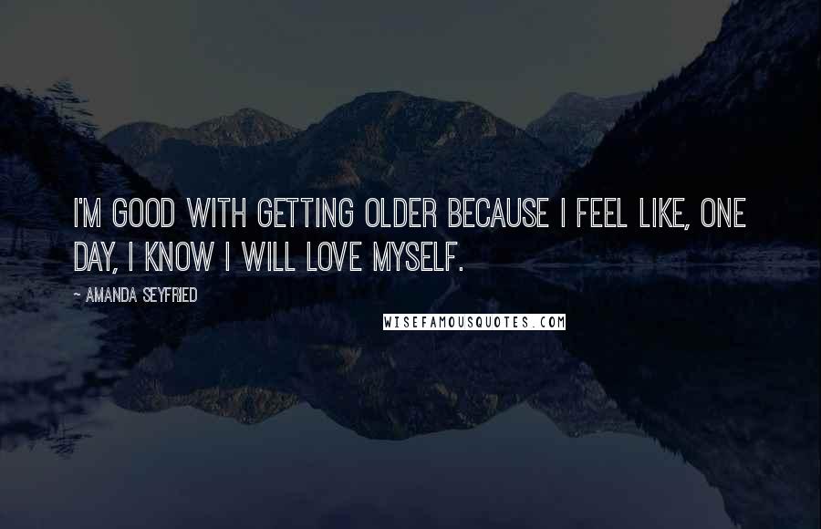 Amanda Seyfried Quotes: I'm good with getting older because I feel like, one day, I know I will love myself.