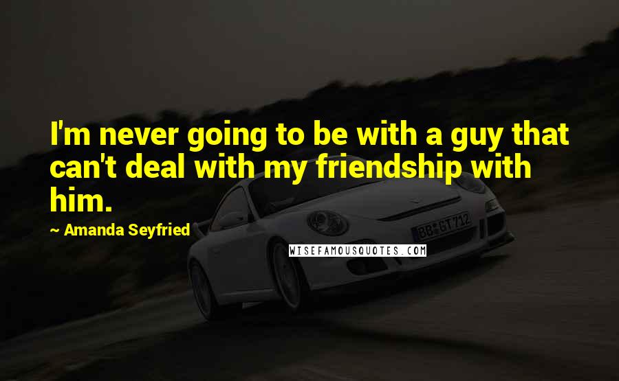 Amanda Seyfried Quotes: I'm never going to be with a guy that can't deal with my friendship with him.
