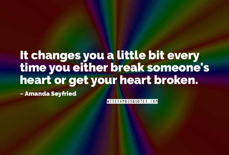 Amanda Seyfried Quotes: It changes you a little bit every time you either break someone's heart or get your heart broken.