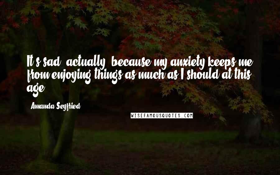 Amanda Seyfried Quotes: It's sad, actually, because my anxiety keeps me from enjoying things as much as I should at this age.