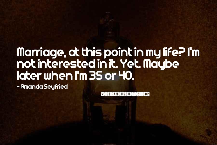 Amanda Seyfried Quotes: Marriage, at this point in my life? I'm not interested in it. Yet. Maybe later when I'm 35 or 40.