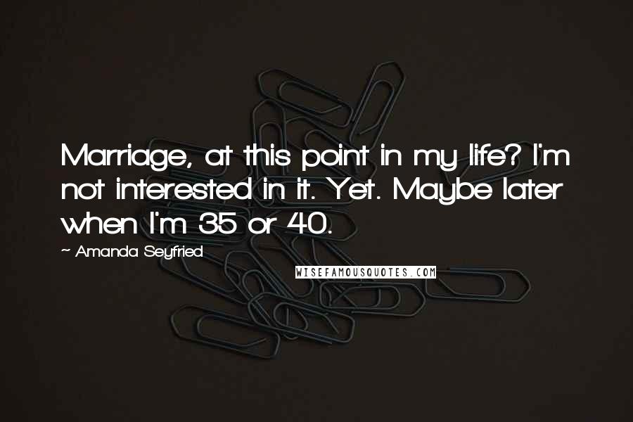 Amanda Seyfried Quotes: Marriage, at this point in my life? I'm not interested in it. Yet. Maybe later when I'm 35 or 40.