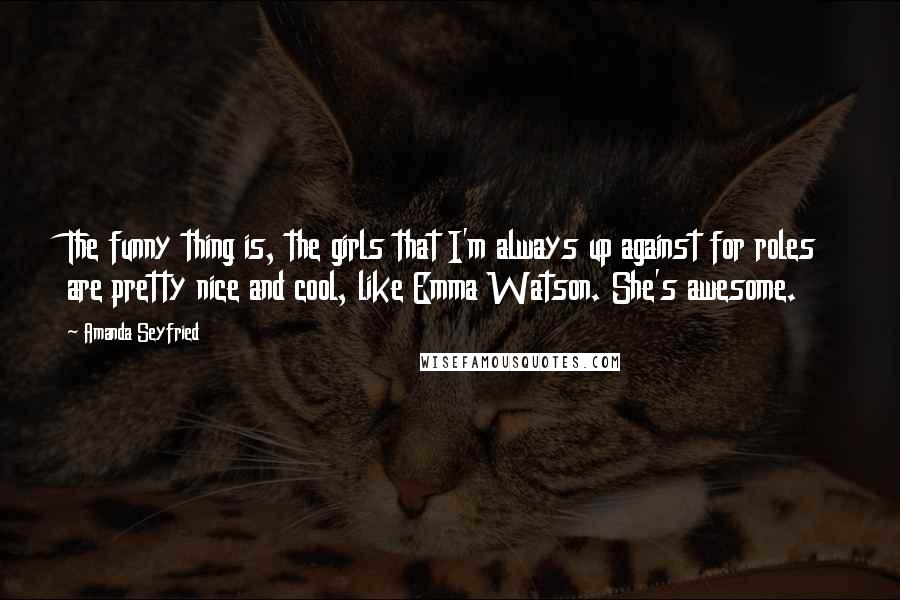 Amanda Seyfried Quotes: The funny thing is, the girls that I'm always up against for roles are pretty nice and cool, like Emma Watson. She's awesome.