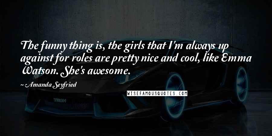 Amanda Seyfried Quotes: The funny thing is, the girls that I'm always up against for roles are pretty nice and cool, like Emma Watson. She's awesome.