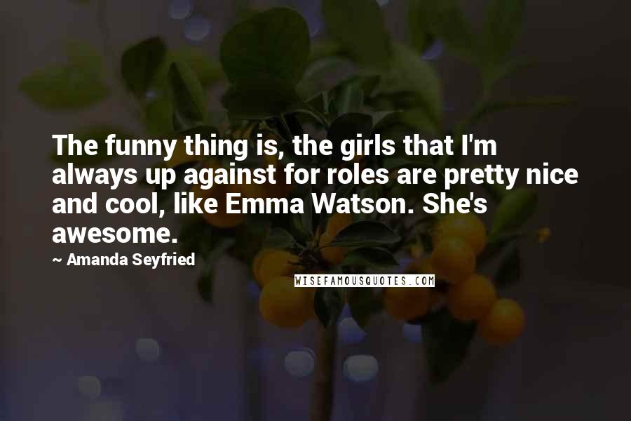 Amanda Seyfried Quotes: The funny thing is, the girls that I'm always up against for roles are pretty nice and cool, like Emma Watson. She's awesome.