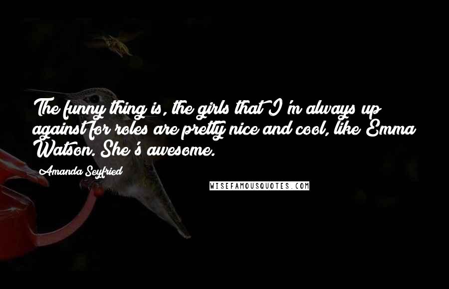 Amanda Seyfried Quotes: The funny thing is, the girls that I'm always up against for roles are pretty nice and cool, like Emma Watson. She's awesome.