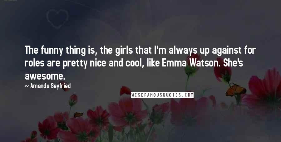 Amanda Seyfried Quotes: The funny thing is, the girls that I'm always up against for roles are pretty nice and cool, like Emma Watson. She's awesome.