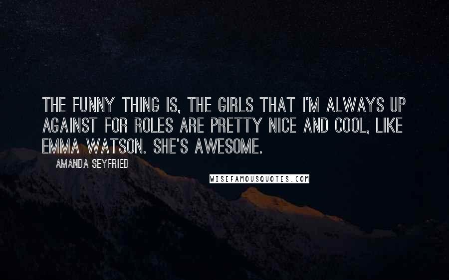 Amanda Seyfried Quotes: The funny thing is, the girls that I'm always up against for roles are pretty nice and cool, like Emma Watson. She's awesome.