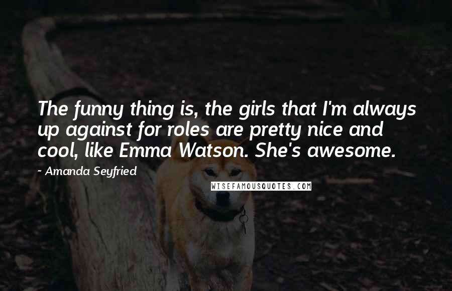 Amanda Seyfried Quotes: The funny thing is, the girls that I'm always up against for roles are pretty nice and cool, like Emma Watson. She's awesome.