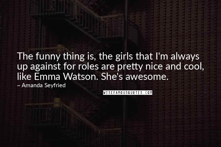 Amanda Seyfried Quotes: The funny thing is, the girls that I'm always up against for roles are pretty nice and cool, like Emma Watson. She's awesome.