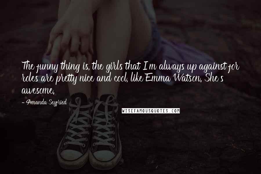 Amanda Seyfried Quotes: The funny thing is, the girls that I'm always up against for roles are pretty nice and cool, like Emma Watson. She's awesome.