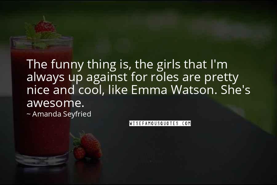 Amanda Seyfried Quotes: The funny thing is, the girls that I'm always up against for roles are pretty nice and cool, like Emma Watson. She's awesome.