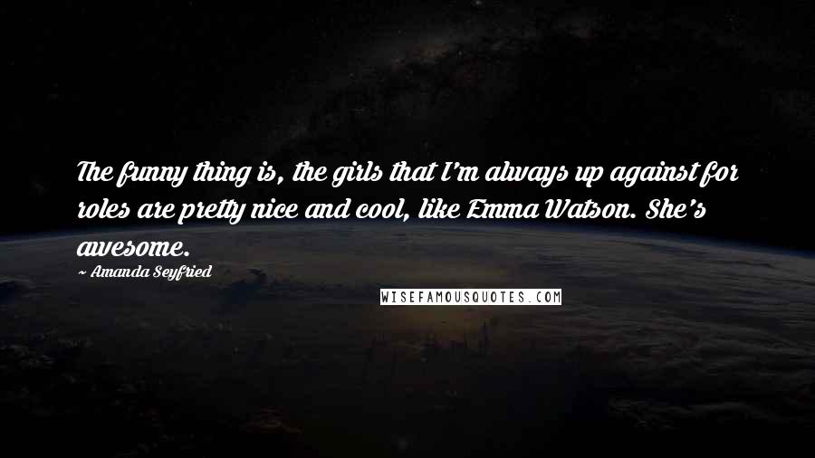 Amanda Seyfried Quotes: The funny thing is, the girls that I'm always up against for roles are pretty nice and cool, like Emma Watson. She's awesome.