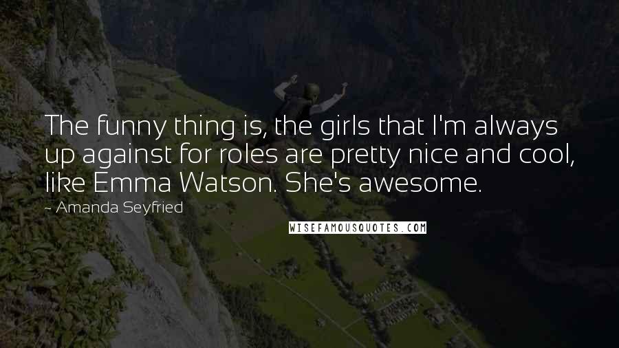 Amanda Seyfried Quotes: The funny thing is, the girls that I'm always up against for roles are pretty nice and cool, like Emma Watson. She's awesome.