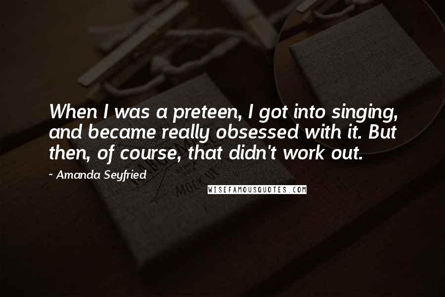 Amanda Seyfried Quotes: When I was a preteen, I got into singing, and became really obsessed with it. But then, of course, that didn't work out.