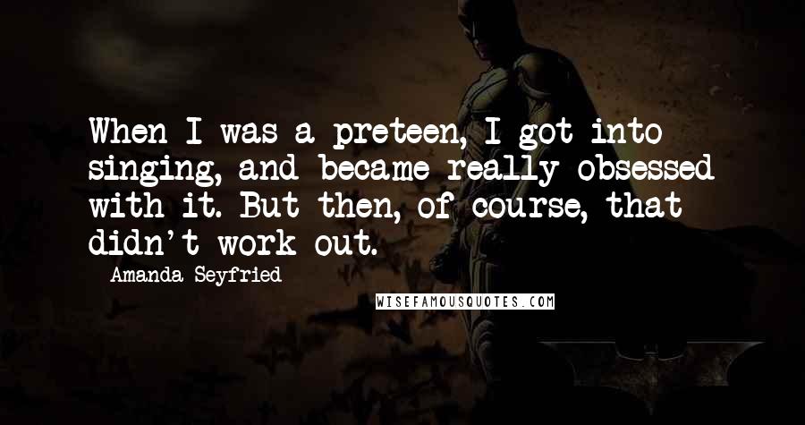 Amanda Seyfried Quotes: When I was a preteen, I got into singing, and became really obsessed with it. But then, of course, that didn't work out.