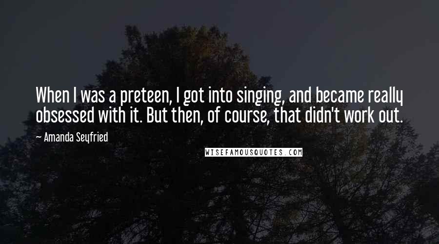 Amanda Seyfried Quotes: When I was a preteen, I got into singing, and became really obsessed with it. But then, of course, that didn't work out.