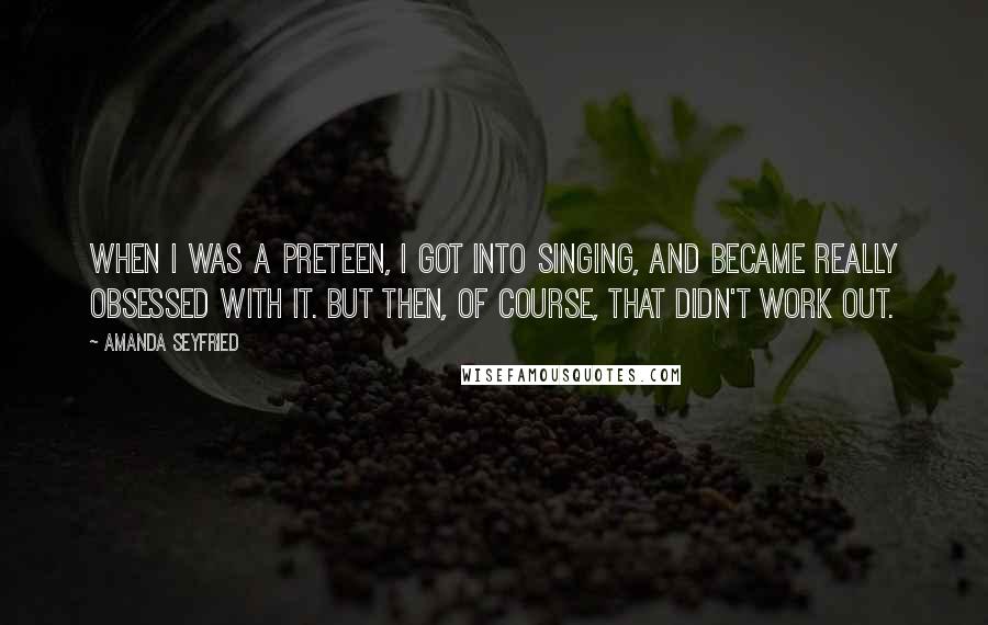 Amanda Seyfried Quotes: When I was a preteen, I got into singing, and became really obsessed with it. But then, of course, that didn't work out.