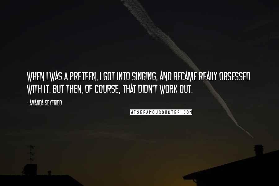 Amanda Seyfried Quotes: When I was a preteen, I got into singing, and became really obsessed with it. But then, of course, that didn't work out.