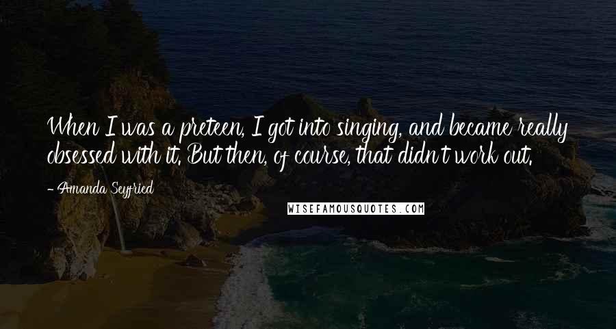 Amanda Seyfried Quotes: When I was a preteen, I got into singing, and became really obsessed with it. But then, of course, that didn't work out.