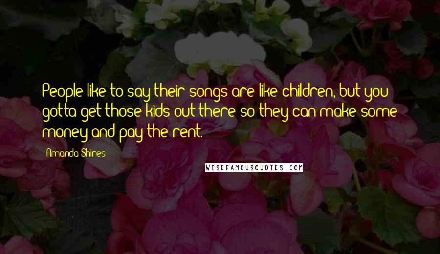 Amanda Shires Quotes: People like to say their songs are like children, but you gotta get those kids out there so they can make some money and pay the rent.
