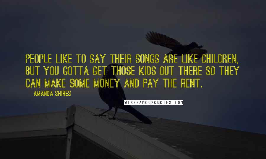 Amanda Shires Quotes: People like to say their songs are like children, but you gotta get those kids out there so they can make some money and pay the rent.